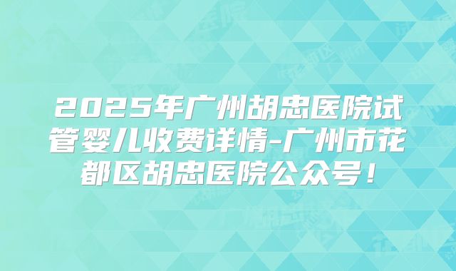 2025年广州胡忠医院试管婴儿收费详情-广州市花都区胡忠医院公众号！