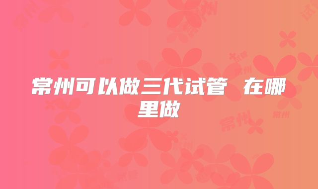 常州可以做三代试管 在哪里做