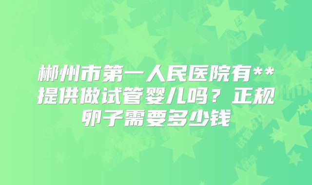 郴州市第一人民医院有**提供做试管婴儿吗？正规卵子需要多少钱