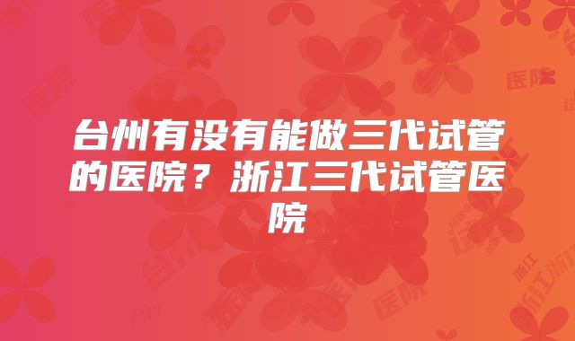 台州有没有能做三代试管的医院？浙江三代试管医院