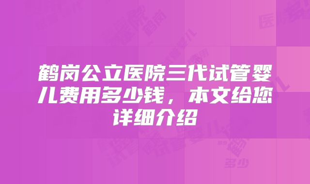 鹤岗公立医院三代试管婴儿费用多少钱，本文给您详细介绍