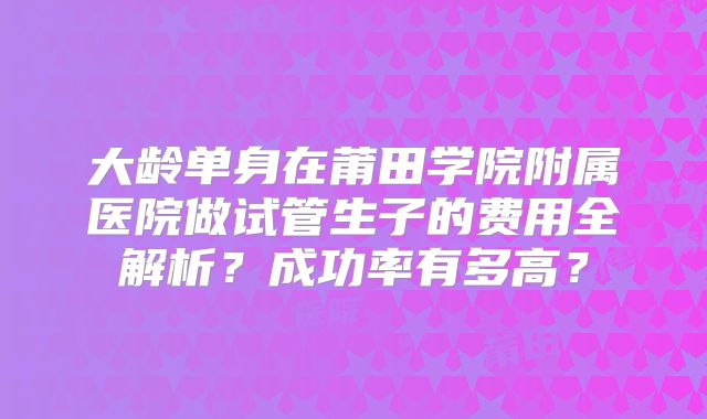 大龄单身在莆田学院附属医院做试管生子的费用全解析？成功率有多高？