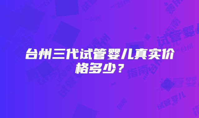 台州三代试管婴儿真实价格多少？