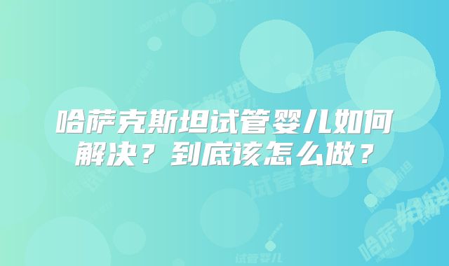 哈萨克斯坦试管婴儿如何解决？到底该怎么做？