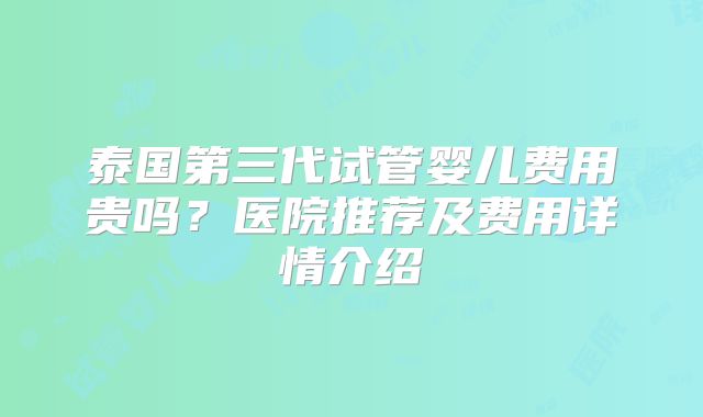 泰国第三代试管婴儿费用贵吗？医院推荐及费用详情介绍