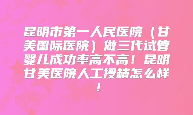 昆明市第一人民医院（甘美国际医院）做三代试管婴儿成功率高不高！昆明甘美医院人工授精怎么样！