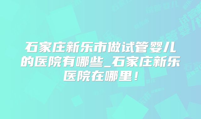 石家庄新乐市做试管婴儿的医院有哪些_石家庄新乐医院在哪里！