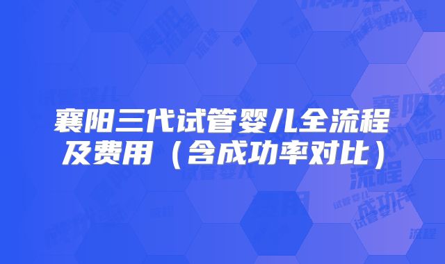 襄阳三代试管婴儿全流程及费用（含成功率对比）