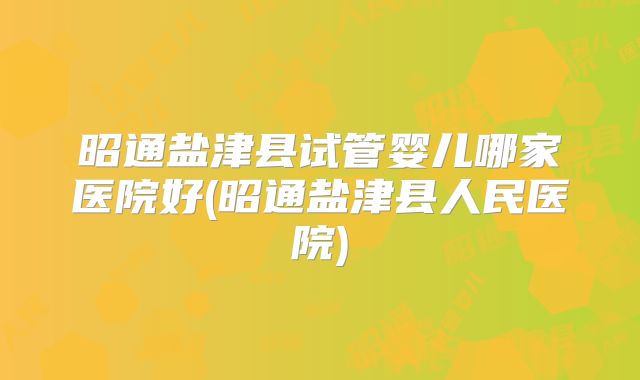 昭通盐津县试管婴儿哪家医院好(昭通盐津县人民医院)