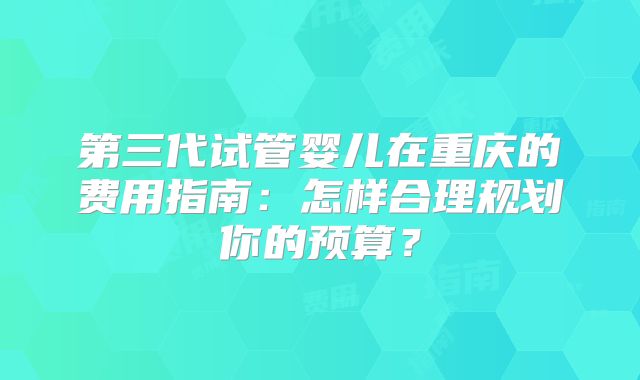 第三代试管婴儿在重庆的费用指南:怎样合理规划你的预算?