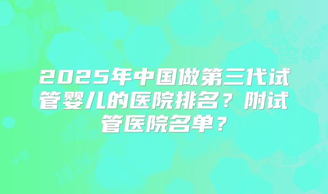 2025年中国做第三代试管婴儿的医院排名?附试管医院名单?