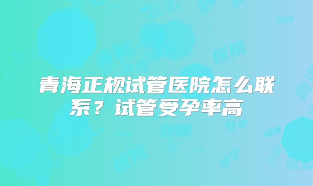 青海正规试管医院怎么联系？试管受孕率高