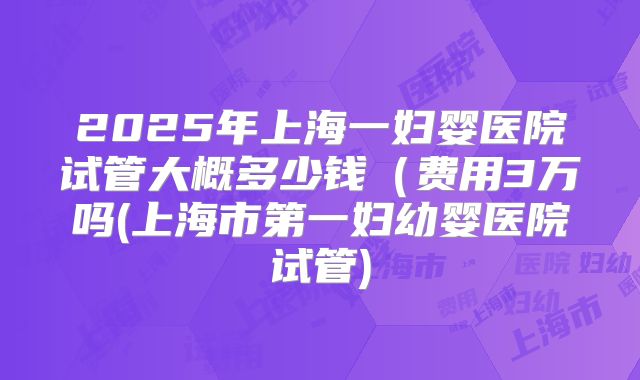 2025年上海一妇婴医院试管大概多少钱（费用3万吗(上海市第一妇幼婴医院试管)