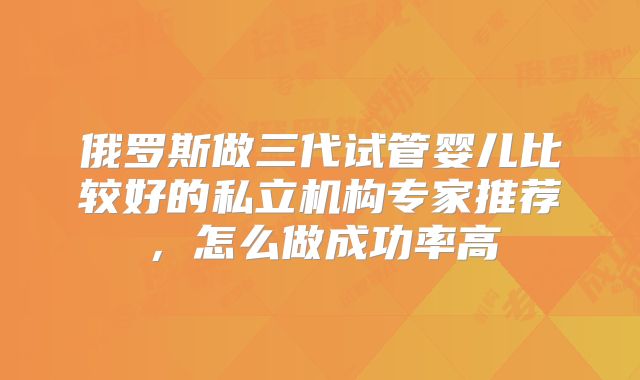 俄罗斯做三代试管婴儿比较好的私立机构专家推荐，怎么做成功率高