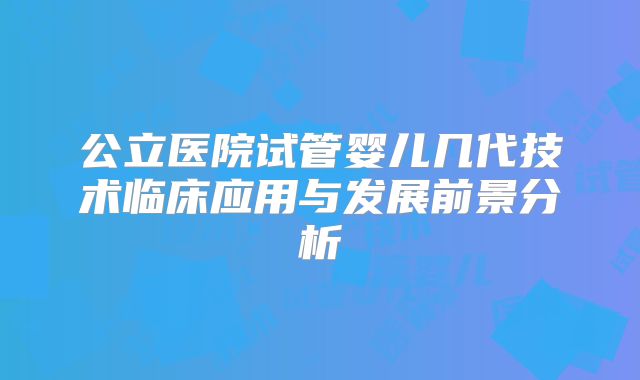 公立医院试管婴儿几代技术临床应用与发展前景分析