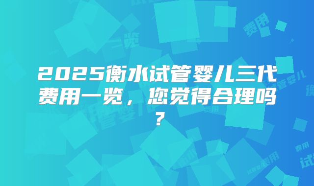 2025衡水试管婴儿三代费用一览，您觉得合理吗？