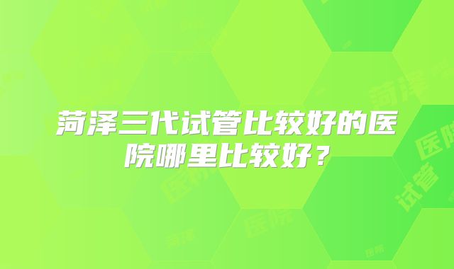 菏泽三代试管比较好的医院哪里比较好？