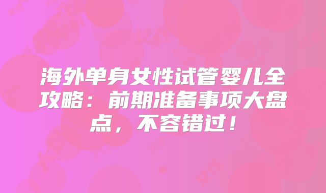 海外单身女性试管婴儿全攻略：前期准备事项大盘点，不容错过！