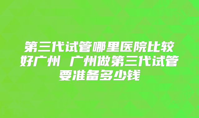 第三代试管哪里医院比较好广州 广州做第三代试管要准备多少钱