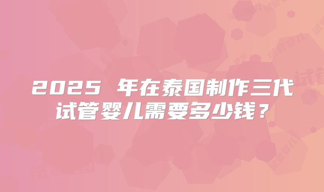 2025 年在泰国制作三代试管婴儿需要多少钱？