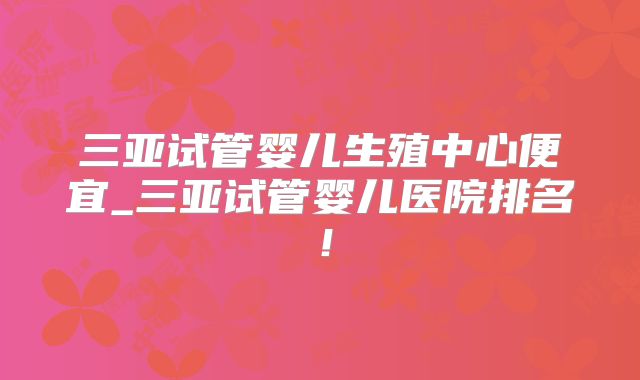 三亚试管婴儿生殖中心便宜_三亚试管婴儿医院排名！