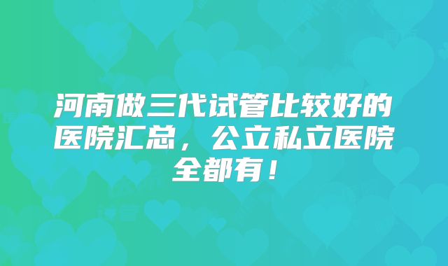 河南做三代试管比较好的医院汇总，公立私立医院全都有！