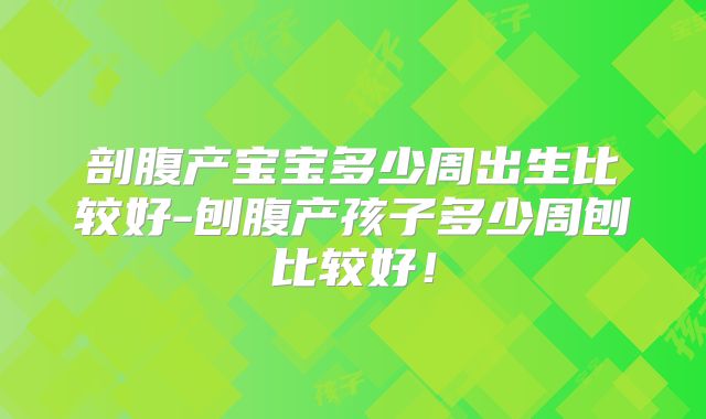 剖腹产宝宝多少周出生比较好-刨腹产孩子多少周刨比较好!