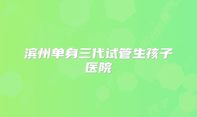 滨州单身三代试管生孩子医院