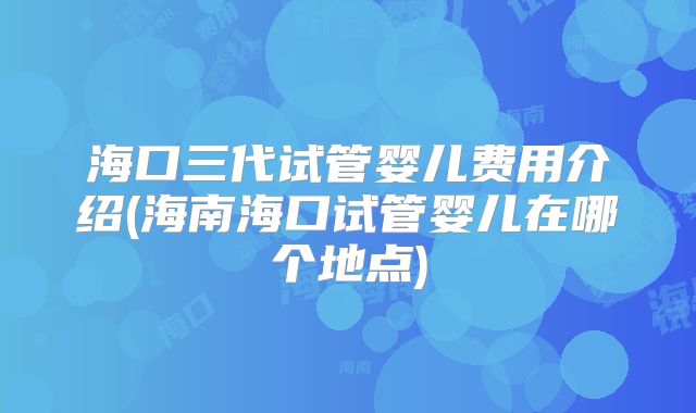 海口三代试管婴儿费用介绍(海南海口试管婴儿在哪个地点)