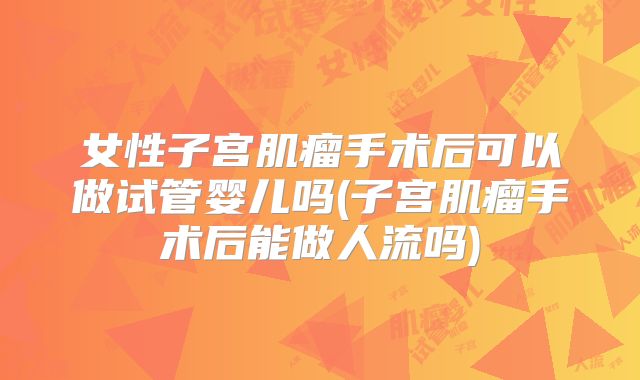 女性子宫肌瘤手术后可以做试管婴儿吗(子宫肌瘤手术后能做人流吗)