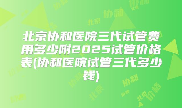 北京协和医院三代试管费用多少附2025试管价格表(协和医院试管三代多少钱)