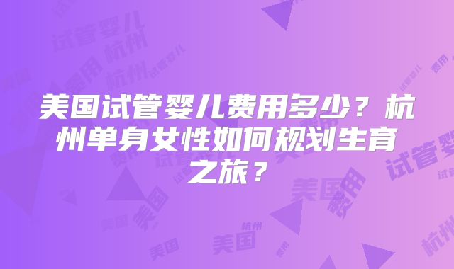 美国试管婴儿费用多少？杭州单身女性如何规划生育之旅？