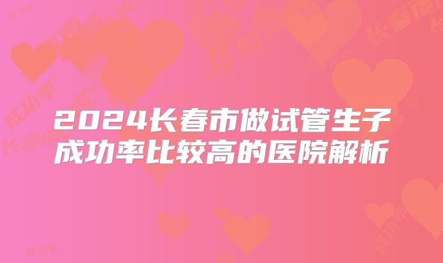 2024长春市做试管生子成功率比较高的医院解析