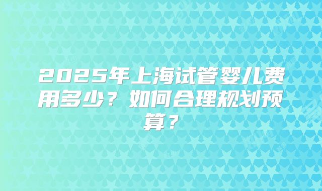 2025年上海试管婴儿费用多少？如何合理规划预算？