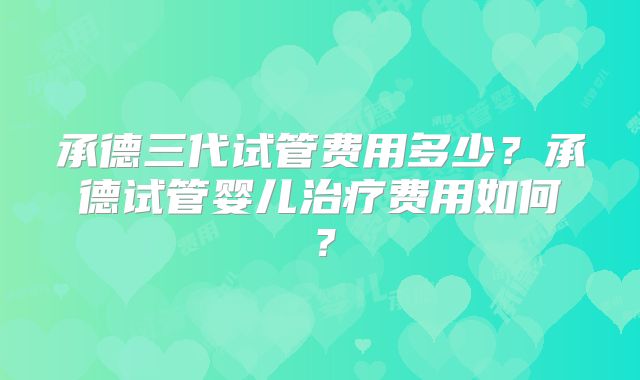 承德三代试管费用多少？承德试管婴儿治疗费用如何？