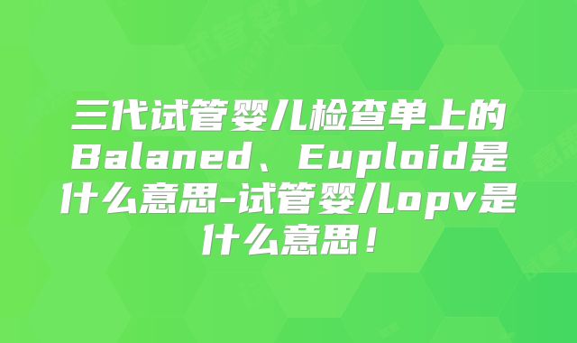 三代试管婴儿检查单上的Balaned、Euploid是什么意思-试管婴儿opv是什么意思!