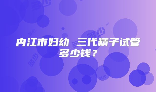 内江市妇幼 三代精子试管多少钱?