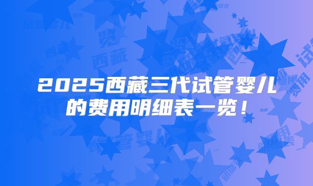 2025西藏三代试管婴儿的费用明细表一览！