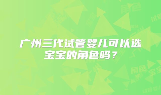 广州三代试管婴儿可以选宝宝的角色吗？