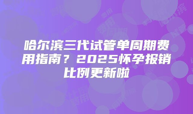 哈尔滨三代试管单周期费用指南？2025怀孕报销比例更新啦