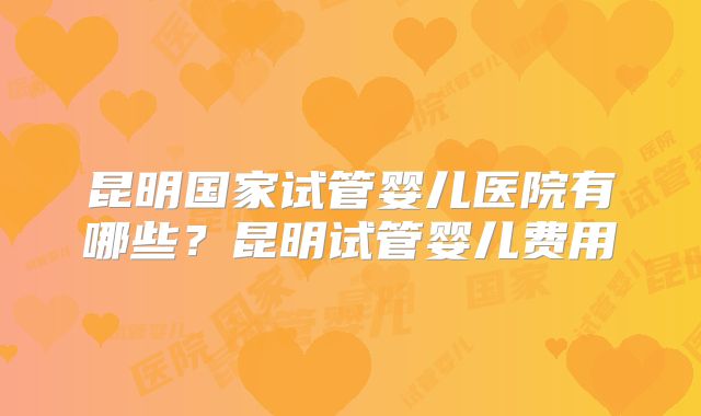 昆明国家试管婴儿医院有哪些？昆明试管婴儿费用