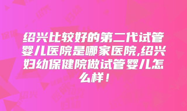 绍兴比较好的第二代试管婴儿医院是哪家医院,绍兴妇幼保健院做试管婴儿怎么样！