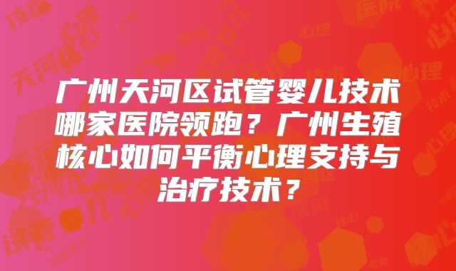 广州天河区试管婴儿技术哪家医院领跑？广州生殖核心如何平衡心理支持与治疗技术？