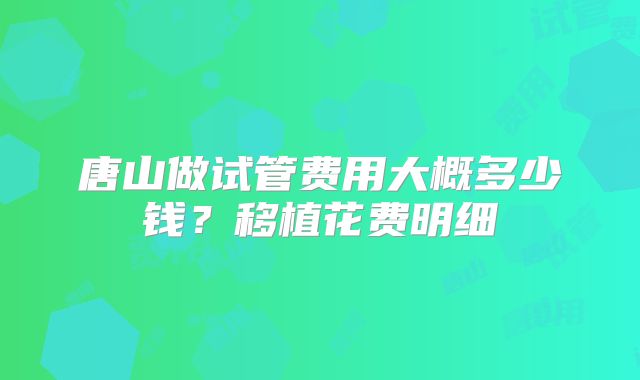 唐山做试管费用大概多少钱？移植花费明细