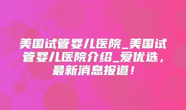 美国试管婴儿医院_美国试管婴儿医院介绍_爱优选,最新消息报道!