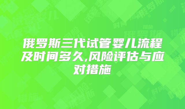 俄罗斯三代试管婴儿流程及时间多久,风险评估与应对措施