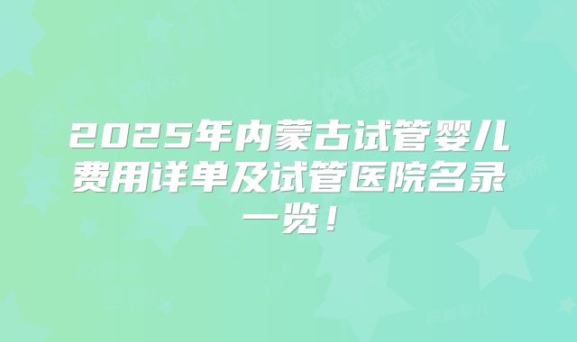 2025年内蒙古试管婴儿费用详单及试管医院名录一览！