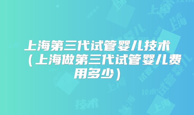 上海第三代试管婴儿技术（上海做第三代试管婴儿费用多少）