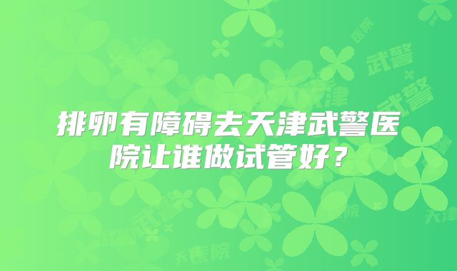 排卵有障碍去天津武警医院让谁做试管好？