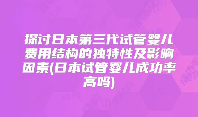 探讨日本第三代试管婴儿费用结构的独特性及影响因素(日本试管婴儿成功率高吗)